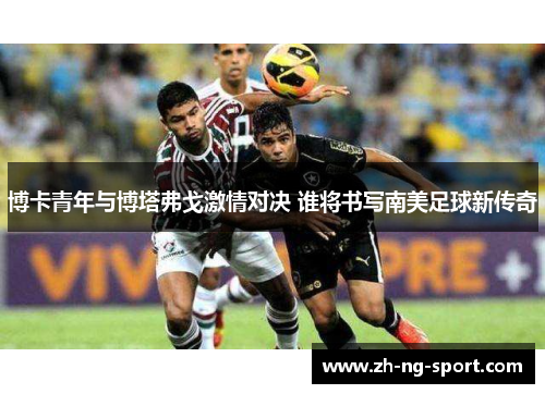 博卡青年与博塔弗戈激情对决 谁将书写南美足球新传奇