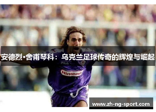 安德烈·舍甫琴科：乌克兰足球传奇的辉煌与崛起